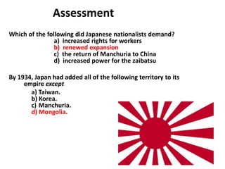 5

               Assessment
Which of the following did Japanese nationalists demand?
                a) increased rights for workers
                b) renewed expansion
                c) the return of Manchuria to China
                d) increased power for the zaibatsu

By 1934, Japan had added all of the following territory to its
     empire except
       a) Taiwan.
       b) Korea.
       c) Manchuria.
       d) Mongolia.
 