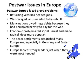 1

 Postwar Issues in Europe
Postwar Europe faced grave problems:
• Returning veterans needed jobs.
• War-ravaged lands needed to be rebuilt.
• Many nations owed huge debts because they
  had borrowed heavily to pay for the war.
• Economic problems fed social unrest and made
  radical ideas more popular.
• The peace settlements dissatisfied many
  Europeans, especially in Germany and Eastern
  Europe.
• Europe lacked strong leaders just when they
  were most needed.
 