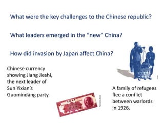 4




 What were the key challenges to the Chinese republic?

 What leaders emerged in the “new” China?

 How did invasion by Japan affect China?

Chinese currency
showing Jiang Jieshi,
the next leader of
Sun Yixian’s                           A family of refugees
Guomindang party.                      flee a conflict
                                       between warlords
                                       in 1926.
 