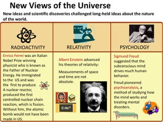 New Views of the Universe
              2


New ideas and scientific discoveries challenged long-held ideas about the nature
of the world.




    RADIOACTIVITY                  RELATIVITY                  PSYCHOLOGY
Enrico Fermi was an Italian                                 Sigmund Freud
Nobel Prize winning           Albert Einstein advanced      suggested that the
physicist who is known as     his theories of relativity:   subconscious mind
the Father of Nuclear         Measurements of space         drives much human
Energy. He immigrated         and time are not              behavior.
to the US and was             absolute.                     Freud pioneered
the first to produce
                                                            psychoanalysis, a
A nuclear reactor,
                                                            method of studying how
produced the first
                                                            the mind works and
controlled nuclear chain
                                                            treating mental
reaction, which is fission.
                                                            disorders.
Without him, the atomic
bomb would not have been
made in US.
 