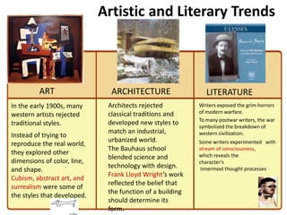 2
                             Artistic and Literary Trends



         ART                   ARCHITECTURE                   LITERATURE
In the early 1900s, many      Architects rejected          Writers exposed the grim horrors
                              classical traditions and     of modern warfare.
western artists rejected
                                                           To many postwar writers, the war
traditional styles.           developed new styles to
                                                           symbolized the breakdown of
                              match an industrial,         western civilization.
Instead of trying to
                              urbanized world.             Some writers experimented with
reproduce the real world,
                              The Bauhaus school           stream of consciousness,
they explored other                                        which reveals the
                              blended science and
dimensions of color, line,                                 character’s
                              technology with design.       innermost thought processes
and shape.
                              Frank Lloyd Wright’s work
Cubism, abstract art, and
                              reflected the belief that
surrealism were some of
                              the function of a building
the styles that developed.
                              should determine its
                              form.
 