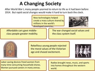 2
                  A Changing Society
   After World War I, many people yearned to return to life as it had been before
   1914. But rapid social changes would make it hard to turn back the clock.

                              New technologies helped
                              create a mass culture shared by
                              millions in the world’s
                              developed countries.
     Affordable cars gave middle-                The war changed social values and
     class people greater mobility.              the class system itself.



                            Rebellious young people rejected
                            the moral values of the Victorian
                            age and chased excitement.


Labor-saving devices freed women from          Radios brought news, music, and sports
many time-consuming household chores.          into homes throughout the western
Women pursued careers in many arenas.          world.
 
