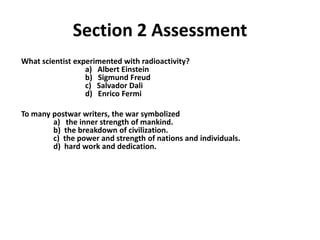 2




              Section 2 Assessment
What scientist experimented with radioactivity?
                  a) Albert Einstein
                  b) Sigmund Freud
                  c) Salvador Dali
                  d) Enrico Fermi

To many postwar writers, the war symbolized
        a) the inner strength of mankind.
        b) the breakdown of civilization.
        c) the power and strength of nations and individuals.
        d) hard work and dedication.
 