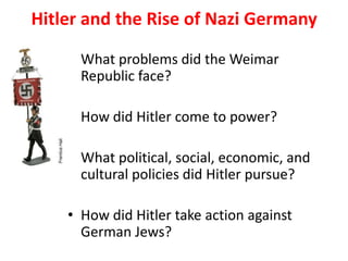 4

Hitler and the Rise of Nazi Germany

       • What problems did the Weimar
         Republic face?

       • How did Hitler come to power?

       • What political, social, economic, and
         cultural policies did Hitler pursue?

       • How did Hitler take action against
         German Jews?
 