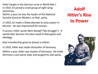 4
Hitler fought in the German army in World War I.
In 1919, he joined a small group of right-wing
extremists.
                                                            Adolf
Within a year, he was the leader of the National
Socialist German Workers, or Nazi, party.
                                                         Hitler’s Rise
In 1923, he made a failed attempt to seize power in       to Power
Munich. He was imprisoned for treason.
In prison, Hitler wrote Mein Kampf (“My Struggle”). It
would later become the basic book of Nazi goals and
ideology.
Nazi membership grew to almost a million.
In 1933, Hitler was made chancellor of Germany.
Within a year, Hitler was master of Germany. He made
Germany a one-party state and purged his own party.
 