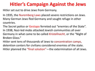 4
     Hitler’s Campaign Against the Jews
Hitler set out to drive Jews from Germany.
In 1935, the Nuremberg Laws placed severe restrictions on Jews.
Many German Jews fled Germany and sought refuge in other
countries.
The Secret police or Gestapo ferreted out “enemies of the State”.
In 1938, Nazi-led mobs attacked Jewish communities all over
Germany in what came to be called Kristallnacht, or the “Night of
Broken Glass.”
Hitler sent tens of thousands of Jews to concentration camps,
detention centers for civilians considered enemies of the state.
Hitler planned the “final solution”—the extermination of all Jews.
 