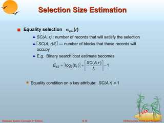 Selection Size Estimation Equality selection   A=v ( r ) SC(A, r)  : number of records that will satisfy the selection  SC ( A, r)/f r   — number of blocks that these records will occupy E.g.  Binary search cost estimate becomes Equality condition on a key attribute:  SC(A,r) =  1 