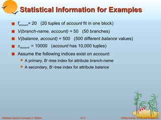 Statistical Information for Examples f account =  20  (20 tuples of  account  fit in one block) V(branch-name, account) =  50  (50 branches) V(balance, account)  = 500  (500 different  balance  values)  account   = 10000  ( account  has 10,000 tuples) Assume the following indices exist on  account: A primary, B + -tree index for attribute  branch-name A secondary, B + -tree index for attribute  balance 
