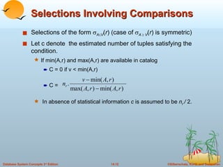 Selections Involving Comparisons Selections of the form   A  V ( r ) (case of   A     V ( r ) is symmetric) Let c denote  the estimated number of tuples satisfying the condition.  If min(A,r) and max(A,r) are available in catalog C = 0 if v < min(A,r) C = In absence of statistical information  c  is assumed to be  n r  /  2. 