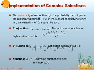Implementation of Complex Selections The  selectivity   of a condition   i  is the probability that a tuple in the relation  r  satisfies   i  .  If  s i   is the number of satisfying tuples in  r,  the selectivity of   i  is given by  s i  /n r . Conjunction:    1     2  . . .      n  ( r).  The estimate for   number   of     tuples in the   result is: Disjunction:   1     2    . . .      n  ( r).  Estimated number of tuples: Negation:    ( r).  Estimated number of tuples: n r   –   size(   ( r)) 
