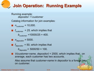 Join Operation:  Running Example Running example:  depositor  customer Catalog information for join examples: n customer  =  10,000. f customer   = 25,  which implies that  b customer   =10000/25 = 400. n depositor  =  5000. f depositor   = 50, which implies that  b depositor   =   5000/50 = 100. V(customer-name, depositor)  = 2500, which implies that , on average, each customer has two accounts. Also assume that  customer-name  in  depositor  is a foreign key on  customer. 