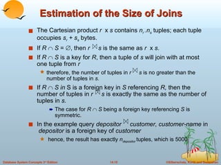 Estimation of the Size of Joins The Cartesian product  r   x  s  contains  n r  .n s   tuples; each tuple occupies  s r  + s s   bytes. If  R     S  =   , then  r   s  is the same as  r  x  s.  If  R     S  is a key for  R , then a tuple of  s  will join with at most one tuple from  r therefore, the number of tuples in  r  s  is no greater than the number of tuples in  s. If  R     S   in  S is a foreign key in  S  referencing  R,  then the number of tuples in  r   s  is exactly the same as the number of tuples in  s. The case for  R     S  being a foreign key referencing  S  is symmetric. In the example query  depositor  customer, customer-name  in  depositor  is a foreign key of  customer hence, the result has exactly  n depositor  tuples, which is 5000 