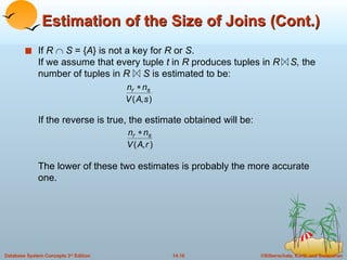 Estimation of the Size of Joins (Cont.) If  R     S  = { A } is not a key for  R  or  S . If we assume that every tuple  t  in  R  produces tuples in  R  S,  the number of tuples in  R   S  is estimated to be: If the reverse is true, the estimate obtained will be: The lower of these two estimates is probably the more accurate one.  