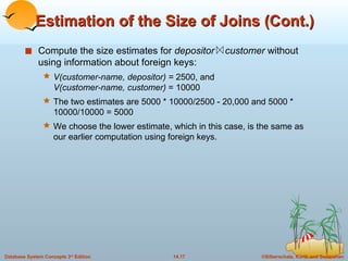 Estimation of the Size of Joins (Cont.) Compute the size estimates for  depositor  customer  without using information about foreign keys: V(customer-name, depositor) =  2500, and V(customer-name, customer)  = 10000 The two estimates are 5000 * 10000/2500 - 20,000 and 5000 * 10000/10000 = 5000 We choose the lower estimate, which in this case, is the same as our earlier computation using foreign keys. 