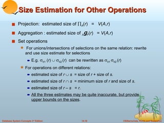 Size Estimation for Other Operations Projection:  estimated size of   A ( r )  =  V ( A , r ) Aggregation : estimated size of  A g F ( r )  =  V ( A,r ) Set operations For unions/intersections of selections on the same relation: rewrite and use size estimate for selections E.g.     1  ( r )       2   ( r )  can be rewritten as    1    2   ( r ) For operations on different relations: estimated size of  r     s  = size of  r  + size of  s.  estimated size of  r     s  = minimum size of  r  and size of  s. estimated size of  r  –  s  =  r. All the three estimates may be quite inaccurate, but provide upper bounds on the sizes . 