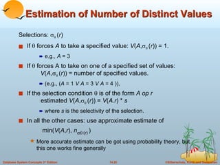 Estimation of Number of Distinct Values Selections:      ( r )  If    forces  A  to take a specified value:  V ( A ,     ( r )) = 1. e.g.,  A  = 3 If    forces A to take on one of a specified set of values:    V ( A ,     ( r )) = number of specified values. (e.g., ( A  = 1  V   A  = 3  V A  = 4 )),  If the selection condition    is of the form  A   op r estimated  V ( A ,     ( r )) =  V ( A . r ) *  s where  s  is the selectivity of the selection. In all the other cases: use approximate estimate of  min( V ( A , r ),  n    ( r )   ) More accurate estimate can be got using probability theory, but this one works fine generally 