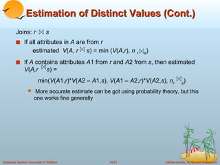 Estimation of Distinct Values (Cont.) Joins:  r  s If all attributes in  A  are from  r   estimated   V ( A, r  s ) = min ( V ( A , r ),  n  r  s ) If  A  contains attributes  A 1 from  r  and  A 2 from  s , then estimated  V ( A,r  s ) =  min( V ( A 1, r )* V ( A 2 –  A 1, s ),  V ( A 1 –  A 2, r )* V ( A 2, s ),  n r  s ) More accurate estimate can be got using probability theory, but this one works fine generally 