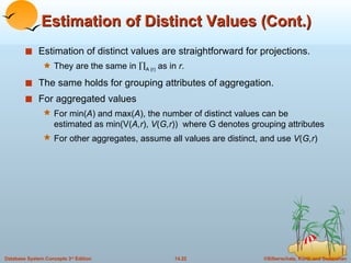 Estimation of Distinct Values (Cont.) Estimation of distinct values are straightforward for projections. They are the same in   A (r)  as in  r .  The same holds for grouping attributes of aggregation. For aggregated values  For min( A ) and max( A ), the number of distinct values can be estimated as min(V( A,r ),  V ( G,r ))  where G denotes grouping attributes For other aggregates, assume all values are distinct, and use  V ( G,r ) 