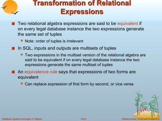 Transformation of Relational Expressions Two relational algebra expressions are said to be  equivalent  if on every legal database instance the two expressions generate the same set of tuples Note: order of tuples is irrelevant In SQL, inputs and outputs are multisets of tuples Two expressions in the multiset version of the relational algebra are said to be equivalent if on every legal database instance the two expressions generate the same multiset of tuples An  equivalence rule  says that expressions of two forms are equivalent Can replace expression of first form by second, or vice versa 