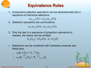 Equivalence Rules 1. Conjunctive selection operations can be deconstructed into a sequence of individual selections. 2. Selection operations are commutative. 3. Only the last in a sequence of projection operations is needed, the others can be omitted. Selections can be combined with Cartesian products and theta joins.   (E 1   X E 2 ) =  E 1      E 2     1 (E 1    2  E 2 ) =  E 1    1     2   E 2   