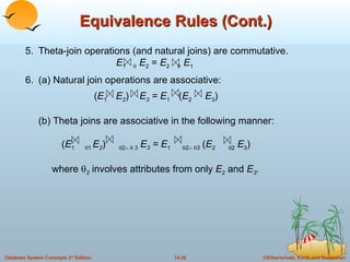 Equivalence Rules (Cont.) 5. Theta-join operations (and natural joins) are commutative. E 1     E 2  =  E 2      E 1 6. (a) Natural join operations are associative:  ( E 1  E 2 )  E 3  = E 1  ( E 2   E 3 ) (b) Theta joins are associative in the following manner:  ( E 1   1  E 2 )   2      3   E 3  = E 1   2     3  ( E 2    2  E 3 )     where   2   involves attributes from only  E 2  and  E 3 . 