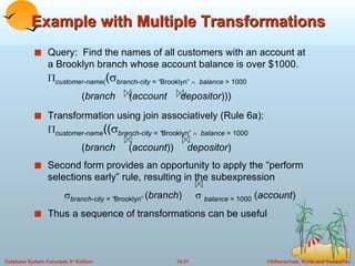 Example with Multiple Transformations Query:  Find the names of all customers with an account at a Brooklyn branch whose account balance is over $1000.  customer-name ( (  branch-city = “ Brooklyn”     balance  > 1000   ( branch  ( account  depositor )))   Transformation using join associatively (Rule 6a):  customer-name ((  branch-city = “ Brooklyn”     balance  > 1000   ( branch  ( account ))  depositor )   Second form provides an opportunity to apply the “perform selections early” rule, resulting in the subexpression  branch-city = “ Brooklyn”   ( branch )     balance  > 1000  ( account ) Thus a sequence of transformations can be useful 