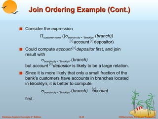 Join Ordering Example (Cont.) Consider the expression  customer-name   ((  branch-city  = “Brooklyn”  ( branch))   account  depositor) Could compute  account  depositor  first, and join result with     branch-city  = “Brooklyn”  ( branch) but  account  depositor  is likely to be a large relation. Since it is more likely that only a small fraction of the bank’s customers have accounts in branches located in Brooklyn, it is better to compute    branch-city  = “Brooklyn”  ( branch)  account first.  