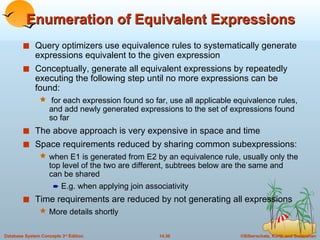 Enumeration of Equivalent Expressions Query optimizers use equivalence rules to systematically generate expressions equivalent to the given expression Conceptually, generate all equivalent expressions by repeatedly executing the following step until no more expressions can be found:  for each expression found so far, use all applicable equivalence rules, and add newly generated expressions to the set of expressions found so far The above approach is very expensive in space and time Space requirements reduced by sharing common subexpressions: when E1 is generated from E2 by an equivalence rule, usually only the top level of the two are different, subtrees below are the same and can be shared E.g. when applying join associativity Time requirements are reduced by not generating all expressions More details shortly 