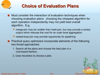 Choice of Evaluation Plans Must consider the interaction of evaluation techniques when choosing evaluation plans:  choosing the cheapest algorithm for each operation independently may not yield best overall algorithm.  E.g. merge-join may be costlier than hash-join, but may provide a sorted output which reduces the cost for an outer level aggregation. nested-loop join may provide opportunity for pipelining Practical query optimizers incorporate elements of the following two broad approaches: 1. Search all the plans and choose the best plan in a  cost-based fashion. 2. Uses heuristics to choose a plan. 