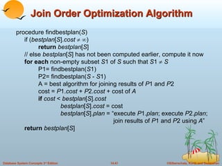 Join Order Optimization Algorithm procedure findbestplan( S ) if ( bestplan [ S ]. cost      ) return  bestplan [ S ] // else  bestplan [ S ] has not been computed earlier, compute it now for each  non-empty subset  S 1 of  S  such that  S 1     S P1= findbestplan( S 1) P2= findbestplan( S  -  S 1) A = best algorithm for joining results of  P 1 and  P 2 cost =  P 1. cost  +  P 2. cost  + cost of  A if  cost  <  bestplan [ S ]. cost    bestplan [ S ]. cost  = cost bestplan [ S ]. plan  = “execute  P 1. plan ; execute  P 2. plan ;   join results of  P 1 and  P 2 using  A ” return   bestplan [ S ] 