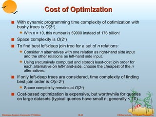 Cost of Optimization With dynamic programming time complexity of optimization with bushy trees is  O (3 n ).  With  n  = 10, this number is 59000 instead of 176 billion! Space complexity is  O (2 n )  To find best left-deep join tree for a set of  n  relations: Consider  n  alternatives with one relation as right-hand side input and the other relations as left-hand side input. Using (recursively computed and stored) least-cost join order for each alternative on left-hand-side, choose the cheapest of the  n  alternatives. If only left-deep trees are considered, time complexity of finding best join order is  O ( n  2 n ) Space complexity remains at  O (2 n )  Cost-based optimization is expensive, but worthwhile for queries on large datasets (typical queries have small n, generally < 10) 