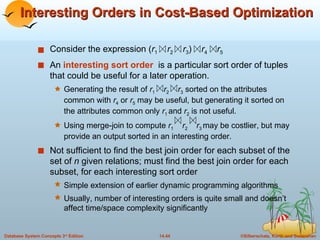 Interesting Orders in Cost-Based Optimization Consider the expression ( r 1   r 2   r 3 )  r 4   r 5 An  interesting sort order   is a particular sort order of tuples that could be useful for a later operation. Generating the result of  r 1   r 2   r 3  sorted on the attributes common with  r 4  or  r 5  may be useful, but generating it sorted on the attributes common only  r 1  and  r 2  is not useful. Using merge-join to compute  r 1   r 2   r 3  may be costlier, but may provide an output sorted in an interesting order. Not sufficient to find the best join order for each subset of the set of  n  given relations; must find the best join order for each subset, for each interesting sort order Simple extension of earlier dynamic programming algorithms Usually, number of interesting orders is quite small and doesn’t affect time/space complexity significantly 