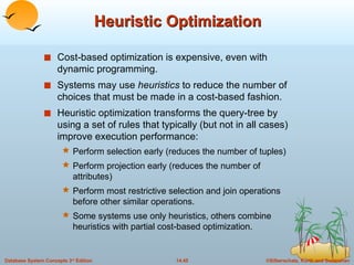 Heuristic Optimization Cost-based optimization is expensive, even with dynamic programming. Systems may use  heuristics  to reduce the number of choices that must be made in a cost-based fashion. Heuristic optimization transforms the query-tree by using a set of rules that typically (but not in all cases) improve execution performance: Perform selection early (reduces the number of tuples) Perform projection early (reduces the number of attributes) Perform most restrictive selection and join operations before other similar operations. Some systems use only heuristics, others combine heuristics with partial cost-based optimization. 