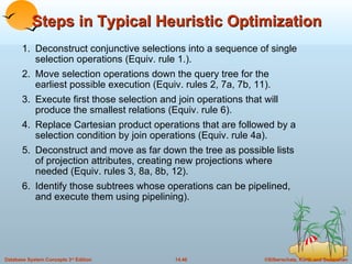 Steps in Typical Heuristic Optimization 1. Deconstruct conjunctive selections into a sequence of single selection operations (Equiv. rule 1.). 2. Move selection operations down the query tree for the earliest possible execution (Equiv. rules 2, 7a, 7b, 11). 3. Execute first those selection and join operations that will produce the smallest relations (Equiv. rule 6). 4. Replace Cartesian product operations that are followed by a selection condition by join operations (Equiv. rule 4a). 5. Deconstruct and move as far down the tree as possible lists of projection attributes, creating new projections where needed (Equiv. rules 3, 8a, 8b, 12). 6. Identify those subtrees whose operations can be pipelined, and execute them using pipelining). 