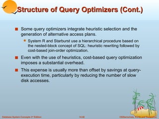Structure of Query Optimizers (Cont.) Some query optimizers integrate heuristic selection and the generation of alternative access plans. System R and Starburst use a hierarchical procedure based on the nested-block concept of SQL: heuristic rewriting followed by cost-based join-order optimization. Even with the use of heuristics, cost-based query optimization imposes a substantial overhead. This expense is usually more than offset by savings at query-execution time, particularly by reducing the number of slow disk accesses.  