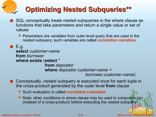 Optimizing Nested Subqueries** SQL   conceptually treats nested subqueries in the where clause as functions that take parameters and return a single value or set of values Parameters are variables from outer level query that are used in the nested subquery; such variables are called  correlation variables E.g. select   customer-name from  borrower where exists  ( select  *   from  depositor   where  depositor.customer-name =    borrower.customer-name ) Conceptually, nested subquery is executed once for each tuple in the cross-product generated by the outer level  from  clause Such evaluation is called  correlated evaluation  Note: other conditions in where clause may be used to compute a join (instead of a cross-product) before executing the nested subquery 