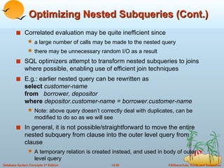 Optimizing Nested Subqueries (Cont.) Correlated evaluation may be quite inefficient since  a large number of calls may be made to the nested query  there may be unnecessary random I/O as a result SQL optimizers attempt to transform nested subqueries to joins where possible, enabling use of efficient join techniques E.g.: earlier nested query can be rewritten as  select  customer-name from  borrower, depositor where  depositor.customer-name = borrower.customer-name Note: above query doesn’t correctly deal with duplicates, can be modified to do so as we will see In general, it is not possible/straightforward to move the entire nested subquery from clause into the outer level query from clause A temporary relation is created instead, and used in body of outer level query 
