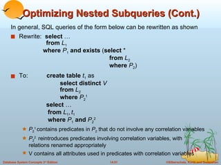 Optimizing Nested Subqueries (Cont.) In general, SQL queries of the form below can be rewritten as shown Rewrite:  select  …   from   L 1   where   P 1   and exists  ( select  *     from   L 2   where   P 2 ) To:  create table   t 1  as   select distinct  V   from  L 2   where  P 2 1   select  …   from  L 1 ,   t 1     where  P 1   and  P 2 2 P 2 1  contains predicates in  P 2  that do not involve any correlation variables P 2 2  reintroduces predicates involving correlation variables, with  relations renamed appropriately V contains all attributes used in predicates with correlation variables 