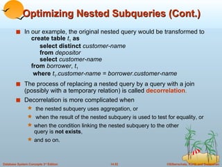Optimizing Nested Subqueries (Cont.) In our example, the original nested query would be transformed to   create table  t 1   as     select distinct  customer-name   from  depositor   select  customer-name   from  borrower ,  t 1   where  t 1 . customer-name = borrower.customer-name The process of replacing a nested query by a query with a join (possibly with a temporary relation) is called  decorrelation . Decorrelation is more complicated when the nested subquery uses aggregation, or when the result of the nested subquery is used to test for equality, or  when the condition linking the nested subquery to the other  query is  not exists ,  and so on. 