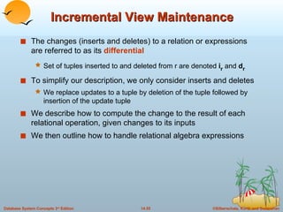 Incremental View Maintenance The changes (inserts and deletes) to a relation or expressions are referred to as its  differential Set of tuples inserted to and deleted from r are denoted  i r  and  d r To simplify our description, we only consider inserts and deletes We replace updates to a tuple by deletion of the tuple followed by insertion of the update tuple  We describe how to compute the change to the result of each relational operation, given changes to its inputs We then outline how to handle relational algebra expressions  