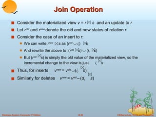 Join Operation Consider the materialized view  v  =  r  s  and an update to  r Let  r old  and  r new  denote the old and new states of relation  r Consider the case of an insert to r:  We can write  r new  s  as ( r old      i r )  s And rewrite the above to  ( r old   s )    ( i r  s ) But ( r old   s ) is simply the old value of the materialized view, so the incremental change to the view is just  i r  s Thus, for inserts  v new  = v old   ( i r  s )   Similarly for deletes  v new  = v old  –   ( d r  s ) 