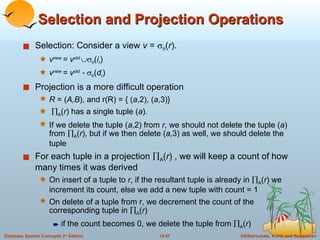 Selection and Projection Operations Selection: Consider a view  v  =    ( r ). v new  = v old    ( i r ) v new  = v old  -    ( d r ) Projection is a more difficult operation  R  = ( A,B ), and r(R) = { ( a ,2), ( a ,3)}  A ( r ) has a single tuple ( a ).  If we delete the tuple ( a ,2) from  r,  we should not delete the tuple ( a ) from   A ( r ), but if we then delete ( a, 3) as well, we should delete the tuple For each tuple in a projection   A ( r ) , we will keep a count of how many times it was derived On insert of a tuple to  r , if the resultant tuple is already in   A ( r ) we increment its count, else we add a new tuple with count = 1 On delete of a tuple from r, we decrement the count of the corresponding tuple in   A ( r )  if the count becomes 0, we delete the tuple from   A ( r ) 