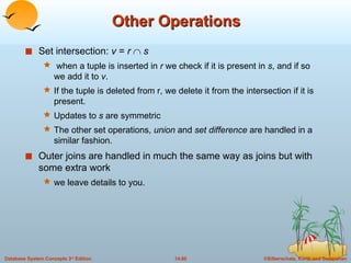 Other Operations Set intersection:  v  =  r     s when a tuple is inserted in  r  we check if it is present in  s , and if so we add it to  v .  If the tuple is deleted from r, we delete it from the intersection if it is present.  Updates to  s  are symmetric The other set operations,  union  and  set difference  are handled in a similar fashion. Outer joins are handled in much the same way as joins but with some extra work  we leave details to you. 