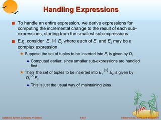 Handling Expressions To handle an entire expression, we derive expressions for computing the incremental change to the result of each sub-expressions, starting from the smallest sub-expressions. E.g. consider  E 1   E 2  where each of  E 1  and  E 2  may be a complex expression Suppose the set of tuples to be inserted into  E 1  is given by  D 1  Computed earlier, since smaller sub-expressions are handled first Then  the set of tuples to be inserted into  E 1   E 2  is given by   D 1  E 2 This is just the usual way of maintaining joins 