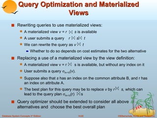 Query Optimization and Materialized Views Rewriting queries to use materialized views: A materialized view  v = r  s  is available  A user submits a query  r  s  t We can rewrite the query as  v  t   Whether to do so depends on cost estimates for the two alternative Replacing a use of a materialized view by the view definition: A materialized view v = r  s is available, but without any index on it User submits a query   A=10 (v).  Suppose also that  s  has an index on the common attribute B, and r has an index on attribute A.  The best plan for this query may be to replace  v  by  r  s,  which can lead to the query plan   A=10 (r)  s Query optimizer should be extended to consider all above  alternatives and  choose the best overall plan  