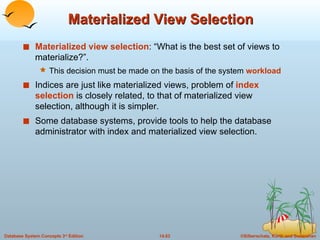 Materialized View Selection Materialized view selection : “What is the best set of views to materialize?”.  This decision must be made on the basis of the system  workload Indices are just like materialized views, problem of  index selection   is closely related, to that of materialized view selection, although it is simpler. Some database systems, provide tools to help the database administrator with index and materialized view selection. 