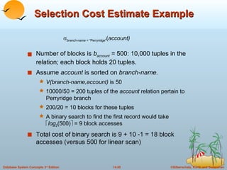 Selection Cost Estimate Example Number of blocks is  b account  =  500: 10,000 tuples in the relation; each block holds 20 tuples. Assume  account  is sorted on  branch-name. V(branch-name,account)  is 50 10000/50 = 200 tuples of the  account  relation pertain to Perryridge branch 200/20 = 10 blocks for these tuples A binary search to find the first record would take   log 2 (500)   = 9 block accesses Total cost of binary search is 9 + 10 -1 = 18 block accesses (versus 500 for linear scan)  branch-name  = “Perryridge” ( account) 