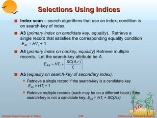 Selections Using Indices Index scan  – search algorithms that use an index; condition is on search-key of index. A3  ( primary index on candidate key, equality ).  Retrieve a single record that satisfies the corresponding equality condition  E A 3  =  HT i   + 1 A4  ( primary index on nonkey, equality)  Retrieve multiple records.  Let the search-key attribute be  A. A5  ( equality on search-key of secondary index). Retrieve a single record if the search-key is a candidate key   E A 5  =  HT i   + 1 Retrieve multiple records (each may be on a different block) if the search-key is not a candidate key.  E A 3  =  HT i   +  SC(A,r) 