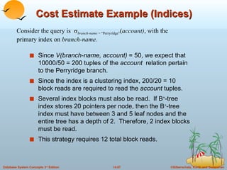 Cost Estimate Example (Indices) Since  V(branch-name, account)  = 50, we expect that 10000/50 = 200 tuples of the  account  relation pertain to the Perryridge branch. Since the index is a clustering index, 200/20 = 10 block reads are required to read the  account  tuples. Several index blocks must also be read.  If B + -tree index stores 20 pointers per node, then the B + -tree index must have between 3 and 5 leaf nodes and the entire tree has a depth of 2.  Therefore, 2 index blocks must be read. This strategy requires 12 total block reads. Consider the query is   branch-name  = “Perryridge” ( account) , with the primary index on  branch-name. 