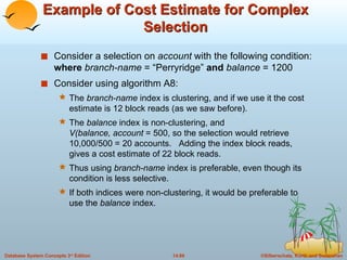 Example of Cost Estimate for Complex Selection Consider a selection on  account  with the following condition:  where  branch-name  = “Perryridge”  and  balance  = 1200 Consider using algorithm A8: The  branch-name  index is clustering, and if we use it the cost estimate is 12 block reads (as we saw before). The  balance  index is non-clustering, and  V(balance, account  = 500, so the selection would retrieve 10,000/500 = 20 accounts.  Adding the index block reads, gives a cost estimate of 22 block reads.  Thus using  branch-name  index is preferable, even though its condition is less selective. If both indices were non-clustering, it would be preferable to use the  balance  index. 
